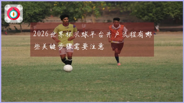 2026世界杯买球平台开户流程有哪些关键步骤需要注意